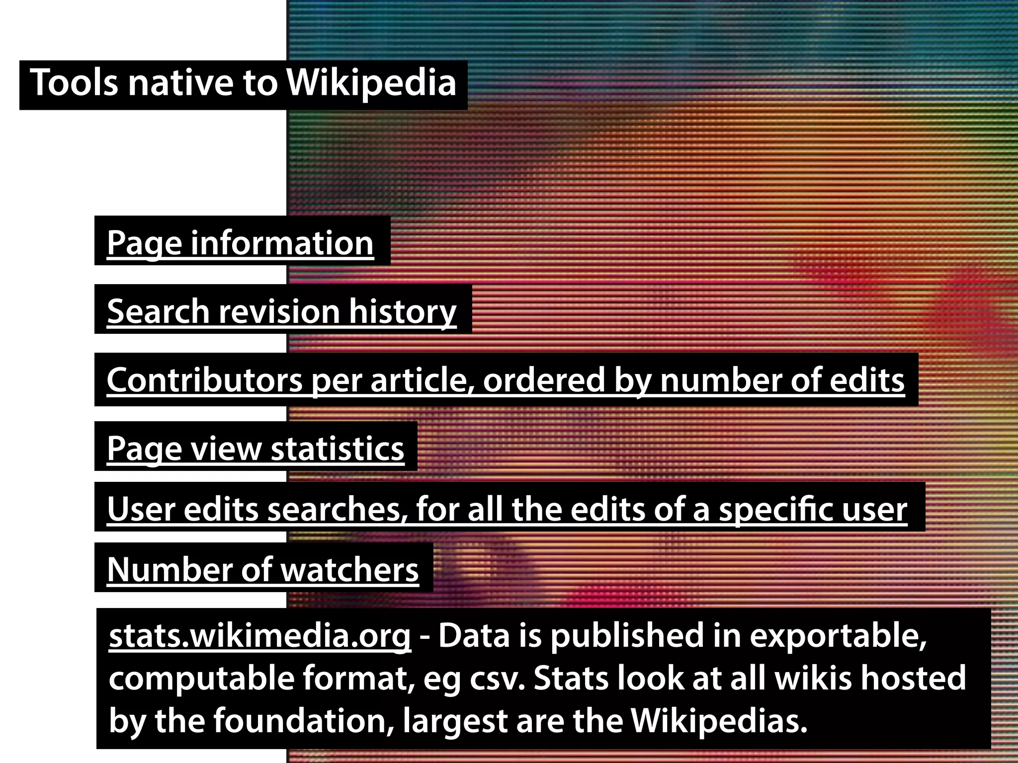 Tools native to Wikipedia
Page information
Search revision history
Contributors per article, ordered by number of edits
Page view statistics
stats.wikimedia.org - Data is published in exportable,
computable format, eg csv. Stats look at all wikis hosted
by the foundation, largest are the Wikipedias.
User edits searches, for all the edits of a specific user
Number of watchers
 