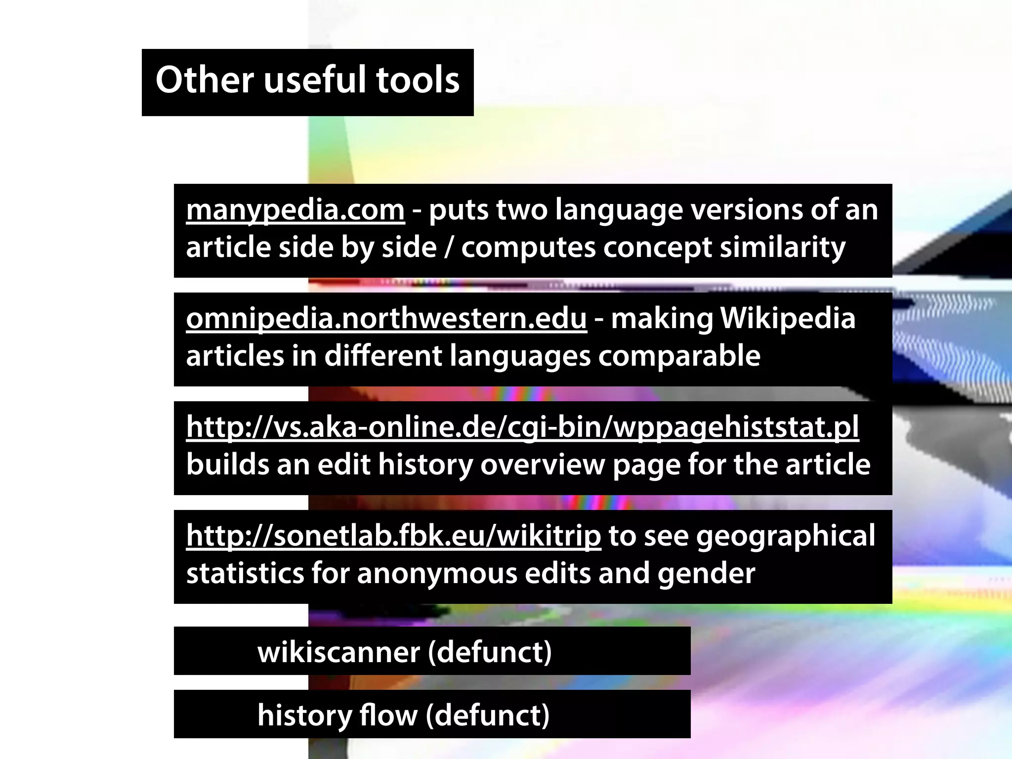 Other useful tools
manypedia.com - puts two language versions of an
article side by side / computes concept similarity
omnipedia.northwestern.edu - making Wikipedia
articles in diﬀerent languages comparable
wikiscanner (defunct)
history flow (defunct)
http://vs.aka-online.de/cgi-bin/wppagehiststat.pl
builds an edit history overview page for the article
http://sonetlab.fbk.eu/wikitrip to see geographical
statistics for anonymous edits and gender
 