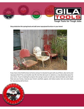 Stay productive this spring break and add some repurposed furniture in your home!
If you have a lot of old furniture at home and you’re reluctant to part with any of them, why not try and
repurpose them? You can breathe new life into that old couch or cabinet as a new decorative piece for
your home. If you’re looking for projects this spring to work on with your diamond blade saw that will
help save you money, improve your home’s aesthetic appeal, and reduce waste, here are some ideas
for repurposing old furniture:
 