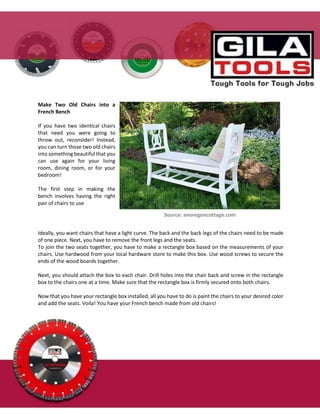 Make Two Old Chairs into a
French Bench
If you have two identical chairs
that need you were going to
throw out, reconsider! Instead,
you can turn those two old chairs
into something beautiful that you
can use again for your living
room, dining room, or for your
bedroom!
The first step in making the
bench involves having the right
pair of chairs to use
Source: anoregoncottage.com
Ideally, you want chairs that have a light curve. The back and the back legs of the chairs need to be made
of one piece. Next, you have to remove the front legs and the seats.
To join the two seats together, you have to make a rectangle box based on the measurements of your
chairs. Use hardwood from your local hardware store to make this box. Use wood screws to secure the
ends of the wood boards together.
Next, you should attach the box to each chair. Drill holes into the chair back and screw in the rectangle
box to the chairs one at a time. Make sure that the rectangle box is firmly secured onto both chairs.
Now that you have your rectangle box installed, all you have to do is paint the chairs to your desired color
and add the seats. Voila! You have your French bench made from old chairs!
 