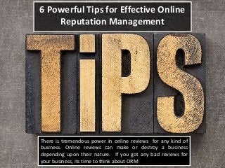 6 Powerful Tips for Effective Online
Reputation Management
There is tremendous power in online reviews for any kind of
business. Online reviews can make or destroy a business
depending upon their nature. If you got any bad reviews for
your business, its time to think about ORM
 
