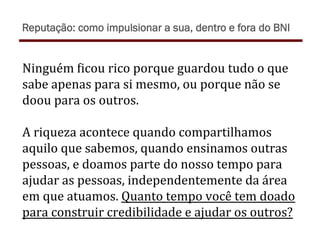 Ninguém	
  )icou	
  rico	
  porque	
  guardou	
  tudo	
  o	
  que	
  
sabe	
  apenas	
  para	
  si	
  mesmo,	
  ou	
  porque	
  não	
  se	
  
doou	
  para	
  os	
  outros.	
  
	
  
A	
  riqueza	
  acontece	
  quando	
  compartilhamos	
  
aquilo	
  que	
  sabemos,	
  quando	
  ensinamos	
  outras	
  
pessoas,	
  e	
  doamos	
  parte	
  do	
  nosso	
  tempo	
  para	
  
ajudar	
  as	
  pessoas,	
  independentemente	
  da	
  área	
  
em	
  que	
  atuamos.	
  Quanto	
  tempo	
  você	
  tem	
  doado	
  
para	
  construir	
  credibilidade	
  e	
  ajudar	
  os	
  outros?	
  
Reputação: como impulsionar a sua, dentro e fora do BNI
 