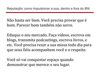 Não	
  basta	
  ser	
  bom.	
  Você	
  precisa	
  provar	
  que	
  é	
  
bom.	
  Parecer	
  bom	
  também	
  não	
  serve.	
  
	
  
Eduque	
  o	
  seu	
  mercado.	
  Faça	
  vídeos,	
  escreva	
  em	
  
blogs,	
  transmita	
  podcastings,	
  escreva	
  livros,	
  e	
  
etc.	
  Você	
  precisa	
  rezar	
  a	
  sua	
  missa	
  todo	
  dia	
  para	
  
que	
  seus	
  )iéis	
  acompanhem	
  você	
  e	
  o	
  respeite.	
  
	
  
Você	
  só	
  vai	
  conquistar	
  espaço	
  quando	
  
demonstrar	
  que	
  merece	
  o	
  seu	
  lugar.	
  
Reputação: como impulsionar a sua, dentro e fora do BNI
 
