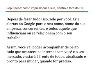 Depois	
  de	
  fazer	
  tudo	
  isso,	
  zele	
  por	
  você.	
  Crie	
  
alertas	
  no	
  Google	
  para	
  o	
  seu	
  nome,	
  nome	
  da	
  sua	
  
empresa,	
  concorrentes,	
  e	
  todos	
  aquele	
  que	
  
in)luenciam	
  ou	
  se	
  relacionam	
  com	
  o	
  seu	
  
trabalho.	
  
	
  
Assim,	
  você	
  vai	
  poder	
  acompanhar	
  de	
  perto	
  
tudo	
  que	
  acontece	
  na	
  internet	
  com	
  você	
  e	
  o	
  seu	
  
mercado,	
  e	
  estará	
  à	
  frente	
  de	
  todos,	
  atualizado	
  e	
  
pronto	
  para	
  mudar,	
  quando	
  for	
  preciso.	
  
Reputação: como impulsionar a sua, dentro e fora do BNI
 