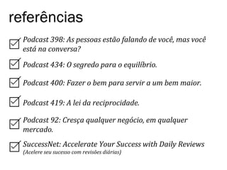 Podcast	
  398:	
  As	
  pessoas	
  estão	
  falando	
  de	
  você,	
  mas	
  você	
  
está	
  na	
  conversa?	
  
Podcast	
  434:	
  O	
  segredo	
  para	
  o	
  equilíbrio.	
  
Podcast	
  400:	
  Fazer	
  o	
  bem	
  para	
  servir	
  a	
  um	
  bem	
  maior.	
  
referências
Podcast	
  419:	
  A	
  lei	
  da	
  reciprocidade.	
  
Podcast	
  92:	
  Cresça	
  qualquer	
  negócio,	
  em	
  qualquer	
  
mercado.	
  
SuccessNet:	
  Accelerate	
  Your	
  Success	
  with	
  Daily	
  Reviews	
  
(Acelere	
  seu	
  sucesso	
  com	
  revisões	
  diárias)	
  
 