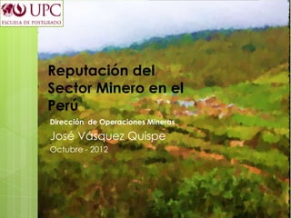 Reputación del
Sector Minero en el
Perú
Dirección de Operaciones Mineras

José Vásquez Quispe
Octubre - 2012
 
