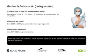 Gestión de Subsanación (timing y costes)
¿Cuánto se tarda en lograr una buena reputación digital?
Generalmente entre 6 y 24 meses. En ocasiones las consecuencias son
irreversibles.
¿Cuánto hay que invertir?
Entre 1.000€ y 5.000€/mes aproximadamente, según la gravedad.
¿Cuánto cuesta mantenerla?
Unos 300€-500€/mes aproximadamente.
Estos precios no son una tarifa oficial, son una valoración de los precios medios de mercado en base a
servicios de calidad.
 