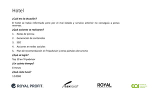 Hotel
¿Cuál era la situación?
El hotel se había reformado pero por el mal estado y servicio anterior no conseguía a penas
reservas.
¿Qué acciones se realizaron?
1. Notas de prensa
2. Generación de contenidos
3. SEO
4. Acciones en redes sociales
5. Plan de recomendación en Tripadvisor y otros portales de turismo
¿Qué se logró?
Top 10 en Tripadvisor
¿En cuánto tiempo?
8 meses
¿Qué coste tuvo?
12.000€
 