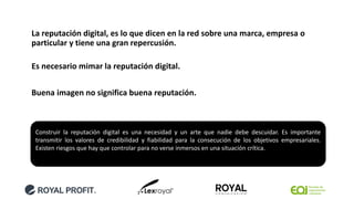 La reputación digital, es lo que dicen en la red sobre una marca, empresa o
particular y tiene una gran repercusión.
Es necesario mimar la reputación digital.
Buena imagen no significa buena reputación.
Construir la reputación digital es una necesidad y un arte que nadie debe descuidar. Es importante
transmitir los valores de credibilidad y fiabilidad para la consecución de los objetivos empresariales.
Existen riesgos que hay que controlar para no verse inmersos en una situación crítica.
 