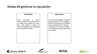 Modos de gestionar la reputación:
Preventiva
Eres conocedor y estas
concienciado de la importancia o
el riesgo que supone por ello,
día a día dejas tu huella en
internet siguiendo una estrategia
de comunicación sólida.
Subsanación
Has vivido de espaldas a internet,
porque según tú “en mi negocio
internet no funciona, mis clientes
vienen directamente”. Ante un
incidente o crisis real que afecta
a tus objetivos quieres solucionar
la situación.
 