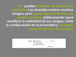 10.-  puedes  mantener en privado tus amistades  | es divertido mostrar muchos amigos, pero  quizás algunos de ellos no quieran aparecer  públicamente | para modificar la visibilidad de tus amigos, visita la  configuración de la privacidad  y  configura quien puede ver a tus amigos 