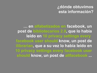 ¿dónde obtuvimos esta información? …  en  alfabetizados en  facebook , un post de  bibliotecarios 2.0 , que lo había leído en   10  privacy   settings   every   facebook   user   should  know , un post de   ilibrarian , que a su vez lo había leído en   10  privacy   settings   every   facebook   user   should  know , un post de   allfacebook   ...   