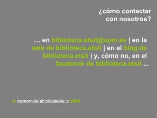 ¿cómo contactar con nosotros?    komo mola la biblio de teleco   2009 …  en  [email_address]  | en la  web  de  biblioteca.etsit   | en el  blog  de  biblioteca.etsit   | y, cómo no, en el  facebook  de  biblioteca.etsit   ...   