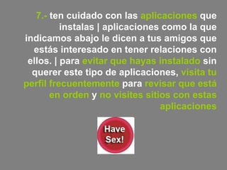 7.-  ten cuidado con las  aplicaciones  que instalas | aplicaciones como la que indicamos abajo le dicen a tus amigos que estás interesado en tener relaciones con ellos. | para  evitar que hayas instalado  sin querer este tipo de aplicaciones,  visita tu perfil frecuentemente  para  revisar que está en orden  y  no visites sitios con estas aplicaciones 