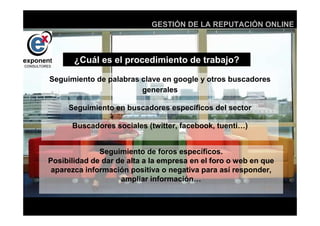 d
                            GESTIÓN DE LA REPUTACIÓN ONLINE



       ¿Cuál es el procedimiento de trabajo?

Seguimiento de palabras clave en google y otros buscadores
                        generales

     Seguimiento en buscadores específicos del sector

      Buscadores sociales (twitter, facebook, tuenti…)


              Seguimiento de foros específicos.
Posibilidad de dar de alta a la empresa en el foro o web en que
 aparezca información positiva o negativa para así responder,
                    ampliar información…


                              d
 