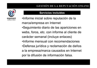 GESTIÓN DE LA REPUTACIÓN ONLINE

            Servicios incluidos

•Informe inicial sobre reputación de la
marca/empresa en Internet
•Seguimiento diario de las apariciones en
webs, foros, etc. con informe al cliente de
carácter semanal (incluye enlaces)
•Informe mensual con recomendaciones
•Defensa jurídica y reclamación de daños
a la empresa/marca causados en Internet
por la difusión de información falsa.

                  d
 