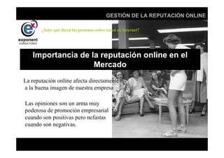 d
                                          GESTIÓN DE LA REPUTACIÓN ONLINE

       ¿Sabe qué dicen las personas sobre usted en Internet?




   Importancia de la reputación online en el
                   Mercado
La reputación online afecta directamente
a la buena imagen de nuestra empresa

Las opiniones son un arma muy
poderosa de promoción empresarial
cuando son positivas pero nefastas
cuando son negativas.


                                            d
 