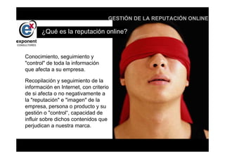 d
                                    GESTIÓN DE LA REPUTACIÓN ONLINE

       ¿Qué es la reputación online?


Conocimiento, seguimiento y
"control" de toda la información
que afecta a su empresa.

Recopilación y seguimiento de la
información en Internet, con criterio
de si afecta o no negativamente a
la "reputación" e "imagen" de la
empresa, persona o producto y su
gestión o "control“, capacidad de
influir sobre dichos contenidos que
perjudican a nuestra marca.


                                        d
 
