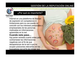 d
                                    GESTIÓN DE LA REPUTACIÓN ONLINE
    Cada día más personas consultan información en Internet sobre el producto o servicio que quieren adquirir



            ¿Por qué es importante?

Internet en una plataforma de libertad
de expresión sin competencia ni
limitaciones pero su uso puede no
coincidir con los intereses personales o
empresariales de las personas
implicadas en informaciones
aparecidas en la red.
Cuando esto pasa…
hay poner remedio cuanto antes para
contrarrestar las informaciones
negativas con el fin de que
desaparezcan de la red o que no
ocupen posiciones relevantes en los
buscadores con el fin de mitigar sus
efectos adversos.
                                                   d
 
