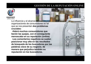 GESTIÓN DE LA REPUTACIÓN ONLINE




La influencia y el alcance de las
organizaciones de consumidores es tal
que se nos presentan dos problemas
cruciales:
 -Habrá muchos consumidores que
leerán las quejas, con el consiguiente
menoscabo en su reputación (online)
 -Los comentarios negativos se suelen
posicionar muy alto en los resultados
de búsqueda de los buscadores por las
palabras clave de su negocio, de
manera que perjudica también su
reputación en los buscadores.


                               d
 