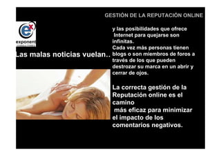 d
                            GESTIÓN DE LA REPUTACIÓN ONLINE

                            y las posibilidades que ofrece
                             Internet para quejarse son
                            infinitas.
                            Cada vez más personas tienen
Las malas noticias   vuelan…blogs o son miembros de foros a
                            través de los que pueden
                            destrozar su marca en un abrir y
                            cerrar de ojos.

                               La correcta gestión de la
                               Reputación online es el
                               camino
                                más eficaz para minimizar
                               el impacto de los
                               comentarios negativos.
 