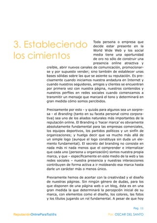 ReputaciónOnlineParaTod@s Por: OSCAR DEL SANTO
Pag. 11
Toda persona o empresa que
decide estar presente en la
World Wide Web y los social
media tiene una oportunidad
de oro no sólo de construir una
presencia online atractiva y
creíble, abrir nuevos canales de comunicación, promocionar-
se y por supuesto vender; sino también de establecer unas
bases sólidas sobre las que se asiente su reputación. Es pre-
cisamente cuando iniciamos nuestra andadura en Internet y
cuando nuestros seguidores, amigos y clientes se encuentran
por primera vez con nuestra página, nuestros contenidos y
nuestros perfiles en redes sociales cuando comenzamos a
transmitir un mensaje que marcará el tono y determinará en
gran medida cómo somos percibidos.
Precisamente por esto - y quizás para algunos sea un sorpre-
sa - el Branding (tanto en su faceta personal como corpora-
tiva) sea uno de los aliados naturales más importantes de la
reputación online. El Branding o ‘hacer marca’ es obviamente
absolutamente fundamental para las empresas comerciales,
los equipos deportivos, los partidos políticos y un sinfín de
organizaciones; y huelga decir que va mucho más allá de
un simple logo (aunque el logo constituya sin duda un ele-
mento fundamental). El secreto del branding no consiste en
nada más ni nada menos que el comprender e internalizar
que cada uno (persona u organización) somos nuestra propia
marca, y que – específicamente en este medio de la web y las
redes sociales – nuestra presencia y nuestras interacciones
contribuyen de forma activa a ir moldeando esa marca hasta
darle un carácter más o menos único.
Previamente hemos de acertar con la creatividad y el diseño
de nuestras páginas. Sin ningún género de dudas, para los
que disponen de una página web o un blog, ésta es en una
gran medida la que determinará la percepción inicial de su
marca, con elementos como el diseño, los colores, las fotos
y los títulos jugando un rol fundamental. A pesar de que hoy
ReputaciónOnlineParaTod@s Por: OSCAR DEL SANTO
3. Estableciendo
los cimientos
 