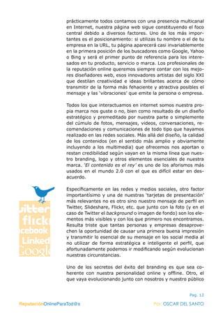 ReputaciónOnlineParaTod@s Por: OSCAR DEL SANTO
Pag. 12
prácticamente todos contamos con una presencia multicanal
en Internet, nuestra página web sigue constituyendo el foco
central debido a diversos factores. Uno de los más impor-
tantes es el posicionamiento: si utilizas tu nombre o el de tu
empresa en la URL, tu página aparecerá casi invariablemente
en la primera posición de los buscadores como Google, Yahoo
o Bing y será el primer punto de referencia para los intere-
sados en tu producto, servicio o marca. Los profesionales de
la reputación online queremos siempre contar con los mejo-
res diseñadores web, esos innovadores artistas del siglo XXI
que destilan creatividad e ideas brillantes acerca de cómo
transmitir de la forma más fehaciente y atractiva posibles el
mensaje y las ‘vibraciones’ que emite la persona o empresa.
Todos los que interactuamos en internet somos nuestra pro-
pia marca nos guste o no, bien como resultado de un diseño
estratégico y premeditado por nuestra parte o simplemente
del cúmulo de fotos, mensajes, videos, conversaciones, re-
comendaciones y comunicaciones de todo tipo que hayamos
realizado en las redes sociales. Más allá del diseño, la calidad
de los contenidos (en el sentido más amplio y obviamente
incluyendo a los multimedia) que ofrecemos nos aportan o
restan credibilidad según vayan en la misma línea que nues-
tro branding, logo y otros elementos esenciales de nuestra
marca. ‘El contenido es el rey’ es uno de los aforismos más
usados en el mundo 2.0 con el que es difícil estar en des-
acuerdo.
Específicamente en las redes y medios sociales, otro factor
importantísimo y una de nuestras ‘tarjetas de presentación’
más relevantes no es otro sino nuestro mensaje de perfil en
Twitter, Slideshare, Flickr, etc. que junto con la foto (y en el
caso de Twitter el background o imagen de fondo) son los ele-
mentos más visibles y con los que primero nos encontramos.
Resulta triste que tantas personas y empresas desaprove-
chen la oportunidad de causar una primera buena impresión
y transmitir lo esencial de su mensaje en los social media al
no utilizar de forma estratégica e inteligente el perfil, que
afortunadamente podemos ir modificando según evolucionan
nuestras circunstancias.
Uno de los secretos del éxito del branding es que sea co-
herente con nuestra personalidad online y offline. Otro, el
que vaya evolucionando junto con nosotros y nuestro público
ReputaciónOnlineParaTod@s Por: OSCAR DEL SANTO
 