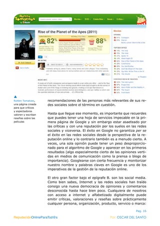 ReputaciónOnlineParaTod@s Por: OSCAR DEL SANTO
Pag. 16
recomendaciones de las personas más relevantes de sus re-
des sociales sobre el término en cuestión.
Hasta que llegue ese momento, es importante que recuerdes
que puedes tener una hoja de servicios impecable en la pri-
mera página de Google y sin embargo estar asaeteado por
las críticas y con una reputación por los suelos en las redes
sociales y viceversa. El éxito en Google no garantiza per se
el éxito en las redes sociales desde la perspectiva de la re-
putación online y lo contrario también es a menudo cierto. A
veces, una sola opinión puede tener un peso desproporcio-
nado para el algoritmo de Google y aparecer en los primeros
resultados (algo especialmente cierto de las opiniones verti-
das en medios de comunicación como la prensa o blogs de
importancia). Googlearse con cierta frecuencia y monitorizar
nuestro nombre y palabras claves en Google es uno de los
imperativos de la gestión de la reputación online.
El otro gran factor bajo el epígrafe B. son los social media.
Como bien sabes, Internet y las redes sociales han traído
consigo una nueva democracia de opiniones y comentarios
desconocida hasta hace bien poco. Cualquiera de nosotros
con acceso a internet y alfabetizado digitalmente puede
emitir críticas, valoraciones y reseñas sobre prácticamente
cualquier persona, organización, producto, servicio o marca:
ReputaciónOnlineParaTod@s Por: OSCAR DEL SANTO
Rotten Tomatoes,
una página creada
para que críticos
y espectadores
valoren y escriban
reseñas sobre las
películas
 