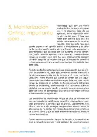 ReputaciónOnlineParaTod@s Por: OSCAR DEL SANTO
Pag. 19
Reconozco que soy un verso
suelto dentro de los profesiona-
les (y no digamos nada de las
agencias) de la reputación onli-
ne de nuestro país. Y hay una
razón bien sencilla para ello: no
vendo herramientas de monito-
rización. Creo que esto hace que
pueda expresar mi opinión sobre la importancia y el valor
de la monitorización online de una forma más ecuánime y
desinteresada que aquellos con un evidente interés comer-
cial (perfectamente legítimo, por otra parte). Uno de mis ob-
jetivos al escribir este libro ha sido precisamente corregir
la visión sesgada de muchos de que la reputación online se
reduce únicamente a la monitorización (por importante que
ésta sea).
No cabe duda de que toda empresa u organización que se pre-
cie - sin olvidar VIPS, altos ejecutivos y cualquier individuo/a
de cierta relevancia (¡y eso te incluye a ti! ¿eres relevante,
verdad?) - tiene mucho que ganar al contar con un segui-
miento por muy básico e incipiente que ésta sea para moni-
torizar su presencia en la Web. De hecho, ninguna estrategia
online de marketing, comunicación y/o relaciones públicas
digitales que se precie puede prescindir de un elemento tan
esencial como en demasiadas ocasiones sorprendentemente
sobrevalorado y magnificado.
Los beneficios de monitorizar lo que se dice de nosotros en
internet son claros y diáfanos y asumidos universalmente por
todo profesional o agencia que se precie. Lógicamente nos
ofrece una serie de ventajas comparativas obvias sobre la
alternativa de no contar con ningún tipo de baremo o métrica
de cuánto, cómo y qué se está diciendo de nosotros, nuestro
producto o servicio.
Quizás sea esta obviedad la que ha llevado a la monitoriza-
ción a convertirse en una ‘vaca sagrada’ de la comunicación
ReputaciónOnlineParaTod@s Por: OSCAR DEL SANTO
5. Monitorización
Online: Importante
pero …
 