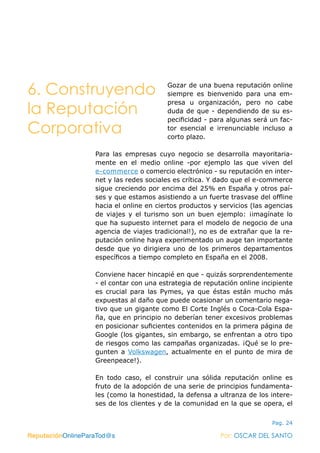 ReputaciónOnlineParaTod@s Por: OSCAR DEL SANTO
Pag. 24
Gozar de una buena reputación online
siempre es bienvenido para una em-
presa u organización, pero no cabe
duda de que - dependiendo de su es-
pecificidad - para algunas será un fac-
tor esencial e irrenunciable incluso a
corto plazo.
Para las empresas cuyo negocio se desarrolla mayoritaria-
mente en el medio online -por ejemplo las que viven del
e-commerce o comercio electrónico - su reputación en inter-
net y las redes sociales es crítica. Y dado que el e-commerce
sigue creciendo por encima del 25% en España y otros paí-
ses y que estamos asistiendo a un fuerte trasvase del offline
hacia el online en ciertos productos y servicios (las agencias
de viajes y el turismo son un buen ejemplo: ¡imagínate lo
que ha supuesto internet para el modelo de negocio de una
agencia de viajes tradicional!), no es de extrañar que la re-
putación online haya experimentado un auge tan importante
desde que yo dirigiera uno de los primeros departamentos
específicos a tiempo completo en España en el 2008.
Conviene hacer hincapié en que - quizás sorprendentemente
- el contar con una estrategia de reputación online incipiente
es crucial para las Pymes, ya que éstas están mucho más
expuestas al daño que puede ocasionar un comentario nega-
tivo que un gigante como El Corte Inglés o Coca-Cola Espa-
ña, que en principio no deberían tener excesivos problemas
en posicionar suficientes contenidos en la primera página de
Google (los gigantes, sin embargo, se enfrentan a otro tipo
de riesgos como las campañas organizadas. ¡Qué se lo pre-
gunten a Volkswagen, actualmente en el punto de mira de
Greenpeace!).
En todo caso, el construir una sólida reputación online es
fruto de la adopción de una serie de principios fundamenta-
les (como la honestidad, la defensa a ultranza de los intere-
ses de los clientes y de la comunidad en la que se opera, el
ReputaciónOnlineParaTod@s Por: OSCAR DEL SANTO
6. Construyendo
la Reputación
Corporativa
 