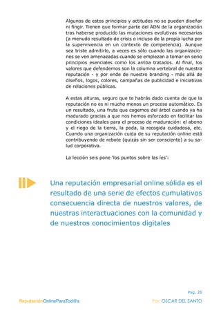 ReputaciónOnlineParaTod@s Por: OSCAR DEL SANTO
Pag. 26
Algunos de estos principios y actitudes no se pueden diseñar
ni fingir. Tienen que formar parte del ADN de la organización
tras haberse producido las mutaciones evolutivas necesarias
(a menudo resultado de crisis o incluso de la propia lucha por
la supervivencia en un contexto de competencia). Aunque
sea triste admitirlo, a veces es sólo cuando las organizacio-
nes se ven amenazadas cuando se empiezan a tomar en serio
principios esenciales como los arriba tratados. Al final, los
valores que defendemos son la columna vertebral de nuestra
reputación - y por ende de nuestro branding - más allá de
diseños, logos, colores, campañas de publicidad e iniciativas
de relaciones públicas.
A estas alturas, seguro que te habrás dado cuenta de que la
reputación no es ni mucho menos un proceso automático. Es
un resultado, una fruta que cogemos del árbol cuando ya ha
madurado gracias a que nos hemos esforzado en facilitar las
condiciones ideales para el proceso de maduración: el abono
y el riego de la tierra, la poda, la recogida cuidadosa, etc.
Cuando una organización cuida de su reputación online está
contribuyendo de rebote (quizás sin ser consciente) a su sa-
lud corporativa.
La lección seis pone ‘los puntos sobre las íes’:
ReputaciónOnlineParaTod@s Por: OSCAR DEL SANTO
Una reputación empresarial online sólida es el
resultado de una serie de efectos cumulativos
consecuencia directa de nuestros valores, de
nuestras interactuaciones con la comunidad y
de nuestros conocimientos digitales
 