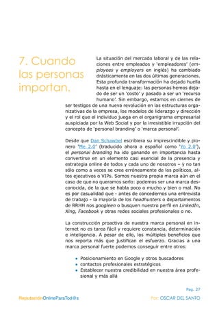 ReputaciónOnlineParaTod@s Por: OSCAR DEL SANTO
Pag. 27
La situación del mercado laboral y de las rela-
ciones entre empleados y ‘empleadores’ (em-
ployees y employers en inglés) ha cambiado
drásticamente en las dos últimas generaciones.
Esta profunda transformación ha dejado huella
hasta en el lenguaje: las personas hemos deja-
do de ser un ‘costo’ y pasado a ser un ‘recurso
humano’. Sin embargo, estamos en ciernes de
ser testigos de una nueva revolución en las estructuras orga-
nizativas de la empresa, los modelos de liderazgo y dirección
y el rol que el individuo juega en el organigrama empresarial
auspiciada por la Web Social y por la irresistible irrupción del
concepto de ‘personal branding’ o ‘marca personal’.
Desde que Dan Schawbel escribiera su imprescindible y pio-
nero ‘Me 2.0’ (traducido ahora a español como ‘Yo 2.0’),
el  personal branding ha ido ganando en importancia hasta
convertirse en un elemento casi esencial de la presencia y
estrategia online de todos y cada uno de nosotros – y no tan
sólo como a veces se cree erróneamente de los políticos, al-
tos ejecutivos o VIPs. Somos nuestra propia marca aún en el
caso de que no queramos serlo: podemos ser una marca des-
conocida, de la que se habla poco o mucho y bien o mal. No
es por casualidad que - antes de concedernos una entrevista
de trabajo - la mayoría de los headhunters o departamentos
de RRHH nos googleen o busquen nuestro perfil en LinkedIn,
Xing, Facebook y otras redes sociales profesionales o no.
La construcción proactiva de nuestra marca personal en in-
ternet no es tarea fácil y requiere constancia, determinación
e inteligencia. A pesar de ello, los múltiples beneficios que
nos reporta más que justifican el esfuerzo. Gracias a una
marca personal fuerte podemos conseguir entre otros:
●● Posicionamiento en Google y otros buscadores
●● contactos profesionales estratégicos
●● Establecer nuestra credibilidad en nuestra área profe-
sional y más allá
ReputaciónOnlineParaTod@s Por: OSCAR DEL SANTO
7. Cuando
las personas
importan.
 