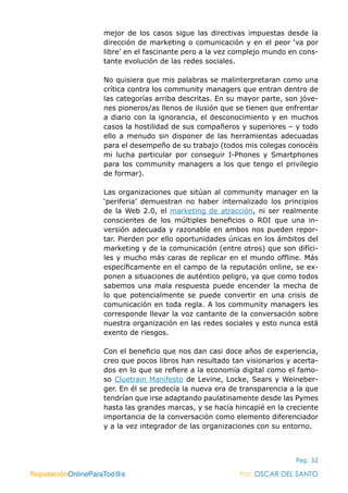 ReputaciónOnlineParaTod@s Por: OSCAR DEL SANTO
Pag. 32
mejor de los casos sigue las directivas impuestas desde la
dirección de marketing o comunicación y en el peor ‘va por
libre’ en el fascinante pero a la vez complejo mundo en cons-
tante evolución de las redes sociales.
No quisiera que mis palabras se malinterpretaran como una
crítica contra los community managers que entran dentro de
las categorías arriba descritas. En su mayor parte, son jóve-
nes pioneros/as llenos de ilusión que se tienen que enfrentar
a diario con la ignorancia, el desconocimiento y en muchos
casos la hostilidad de sus compañeros y superiores – y todo
ello a menudo sin disponer de las herramientas adecuadas
para el desempeño de su trabajo (todos mis colegas conocéis
mi lucha particular por conseguir I-Phones y Smartphones
para los community managers a los que tengo el privilegio
de formar).
Las organizaciones que sitúan al community manager en la
‘periferia’ demuestran no haber internalizado los principios
de la Web 2.0, el marketing de atracción, ni ser realmente
conscientes de los múltiples beneficios o  ROI  que una in-
versión adecuada y razonable en ambos nos pueden repor-
tar. Pierden por ello oportunidades únicas en los ámbitos del
marketing y de la comunicación (entre otros) que son difíci-
les y mucho más caras de replicar en el mundo offline. Más
específicamente en el campo de la reputación online, se ex-
ponen a situaciones de auténtico peligro, ya que como todos
sabemos una mala respuesta puede encender la mecha de
lo que potencialmente se puede convertir en una crisis de
comunicación en toda regla. A los community managers les
corresponde llevar la voz cantante de la conversación sobre
nuestra organización en las redes sociales y esto nunca está
exento de riesgos.
Con el beneficio que nos dan casi doce años de experiencia,
creo que pocos libros han resultado tan visionarios y acerta-
dos en lo que se refiere a la economía digital como el famo-
so Cluetrain Manifesto de Levine, Locke, Sears y Weineber-
ger. En él se predecía la nueva era de transparencia a la que
tendrían que irse adaptando paulatinamente desde las Pymes
hasta las grandes marcas, y se hacía hincapié en la creciente
importancia de la conversación como elemento diferenciador
y a la vez integrador de las organizaciones con su entorno.
ReputaciónOnlineParaTod@s Por: OSCAR DEL SANTO
 