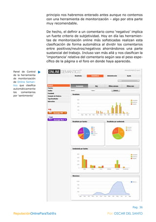 ReputaciónOnlineParaTod@s Por: OSCAR DEL SANTO
Pag. 36
principio nos habremos enterado antes aunque no contemos
con una herramienta de monitorización – algo por otra parte
muy recomendable.
De hecho, el definir a un comentario como ‘negativo’ implica
un fuerte criterio de subjetividad. Hoy en día las herramien-
tas de monitorización online más sofisticadas realizan esta
clasificación de forma automática al dividir los comentarios
entre positivos/neutros/negativos ahorrándonos una parte
sustancial del trabajo. Incluso van más allá y nos clasifican la
‘importancia’ relativa del comentario según sea el peso espe-
cífico de la página o el foro en donde haya aparecido.
ReputaciónOnlineParaTod@s Por: OSCAR DEL SANTO
Panel de Control
de la herramienta
de monitorización
de Online Seman-
tics  que clasifica
automáticamente
los comentarios
por ‘sentimiento’
 