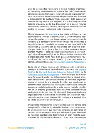 ReputaciónOnlineParaTod@s Por: OSCAR DEL SANTO
Pag. 42
Uno de los grandes retos para el nuevo modelo organizati-
vo que estoy defendiendo en nuestra ‘Era del Conocimiento‘
consiste en demostrar que el recurso humano es precisamen-
te el recurso más importante con el que cuenta una empresa
u organización de cualquier tipo. ¡Atención! Esto supone un
cambio de chip radical con respecto a la cultura organizativa
todavía imperante de la ‘Era Industrial‘ en la que el recurso
humano era accesorio frente a la máquina, que constituía el
centro en torno al cual giraba todo el proceso.
Afortunadamente las pruebas y los casos prácticos se van
acumulando a favor de la Organización 2.0 como modelo ope-
rativo alternativo en el que las personas vuelven a retomar la
iniciativa y a demostrar que no hay límites a la creatividad e
ingenio humanos cuando la tecnología se usa para facilitar la
interacción y la aportación de los grupos con el apoyo expli-
cito por parte de las jerarquías. Y – contrariamente a lo que
piensan muchos – esto no se reduce únicamente a las ‘start-
ups’ informático/tecnológicas de Sillicon Valley sino también
a organizaciones hasta hace bien poco eminentemente ‘bu-
rocráticas’ de mucho mayor tamaño (como demuestra por
ejemplo el reciente caso de la American Hospital Association).
Cada vez un mayor número de pensadores de renombre y
prestigio a ambos lados del Atlántico – por citar a dos Andrew
McAfee de Harvard Business School o Richard Collin de la
‘Grenoble Ecole de Management‘ – vaticinan que esta nove-
dosa forma de trabajo y de colaboración interna pasará a for-
mar parte normal del funcionamiento de nuestras organiza-
ciones en menos de una década. Es más: que puede que en
determinados sectores sólo las organizaciones que consigan
adaptarse satisfactoriamente a este nuevo modelo triunfa-
rán en un entorno globalizado cada vez más competitivo que
evoluciona en tiempo real. ¡Si ello es así, los que defendemos
organizaciones más flexibles y humanas con jerarquías natu-
rales de mérito y con intercambio horizontal y vertical libre
de ideas estaremos de enhorabuena!
Imagina las implicaciones tan profundas que esto tendrá para
la reputación online tanto a nivel individual como corporativo.
En un contexto en el que la propia empresa se convierte en
una red social o una wiki en la que todos participan, la calidad
de nuestras aportaciones determinará en gran medida nues-
tro nivel de reputación e influencia. Y no cabe duda de que
ReputaciónOnlineParaTod@s Por: OSCAR DEL SANTO
 