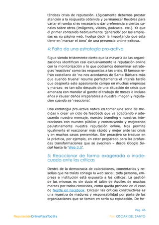 ReputaciónOnlineParaTod@s Por: OSCAR DEL SANTO
Pag. 46
ténticas crisis de reputación. Lógicamente debemos prestar
atención a la respuesta obtenida y permanecer flexibles para
variar el rumbo si es necesario o dar preferencia a ciertos ca-
nales sobre otros (imágenes, vídeos, podcasts, etc.). Ya que
el primer contenido habitualmente ‘generado’ por las empre-
sas es su página web, huelga decir la importancia que esta
tiene en ‘marcar el tono’ de una presencia online exitosa.
4: Falta de una estrategia pro-activa
Sigue siendo tristemente cierto que la mayoría de las organi-
zaciones identifican casi exclusivamente la reputación online
con la monitorización y lo que podíamos denominar estrate-
gias ‘reactivas’ como las respuestas a las crisis. El famoso re-
frán castellano de ‘no nos acordamos de Santa Bárbara más
que cuando truena’ resume perfectamente el interés tardío
que despierta este apasionante campo en muchas empresas
y marcas: es tan sólo después de una situación de crisis que
amenaza con mandar al garete el trabajo de meses e incluso
años y causar daños irreparables a nuestra imagen y reputa-
ción cuando se ‘reacciona’.
Una estrategia pro-activa radica en tomar una serie de me-
didas y crear un ciclo de feedback que va adaptando y ade-
cuando nuestro mensaje, nuestro branding y nuestras inte-
racciones con nuestro público y construyendo y mejorando
paulatinamente nuestra reputación online. Nos permite
igualmente el reaccionar más rápido y mejor ante las crisis
y en muchos casos prevenirlas. Ser proactivo se traduce en
la práctica, por ejemplo, en estar preparado para las profun-
das transformaciones que se avecinan – desde Google So-
cial hasta la ‘Web 3.0’.
5: Reaccionar de forma exagerada o inade-
cuada ante las críticas
Dentro de la democracia de valoraciones, comentarios y re-
señas que ha traído consigo la web social, toda persona, em-
presa o institución está expuesta a las críticas. La gestión
de las mismas es sin duda el talón de Aquiles de muchas
marcas por todos conocidas, como queda probado en el caso
de Nestlé en Facebook. Encajar las críticas constructivas es
una muestra de madurez y responsabilidad por parte de las
organizaciones que se toman en serio su reputación. De he-
ReputaciónOnlineParaTod@s Por: OSCAR DEL SANTO
 