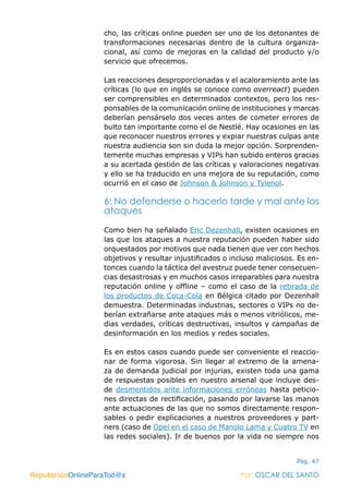 ReputaciónOnlineParaTod@s Por: OSCAR DEL SANTO
Pag. 47
cho, las críticas online pueden ser uno de los detonantes de
transformaciones necesarias dentro de la cultura organiza-
cional, así como de mejoras en la calidad del producto y/o
servicio que ofrecemos.
Las reacciones desproporcionadas y el acaloramiento ante las
críticas (lo que en inglés se conoce como overreact) pueden
ser comprensibles en determinados contextos, pero los res-
ponsables de la comunicación online de instituciones y marcas
deberían pensárselo dos veces antes de cometer errores de
bulto tan importante como el de Nestlé. Hay ocasiones en las
que reconocer nuestros errores y expiar nuestras culpas ante
nuestra audiencia son sin duda la mejor opción. Sorprenden-
temente muchas empresas y VIPs han subido enteros gracias
a su acertada gestión de las críticas y valoraciones negativas
y ello se ha traducido en una mejora de su reputación, como
ocurrió en el caso de Johnson & Johnson y Tylenol.
6: No defenderse o hacerlo tarde y mal ante los
ataques
Como bien ha señalado Eric Dezenhall, existen ocasiones en
las que los ataques a nuestra reputación pueden haber sido
orquestados por motivos que nada tienen que ver con hechos
objetivos y resultar injustificados o incluso maliciosos. Es en-
tonces cuando la táctica del avestruz puede tener consecuen-
cias desastrosas y en muchos casos irreparables para nuestra
reputación online y offline – como el caso de la retirada de
los productos de Coca-Cola en Bélgica citado por Dezenhall
demuestra. Determinadas industrias, sectores o VIPs no de-
berían extrañarse ante ataques más o menos vitriólicos, me-
dias verdades, críticas destructivas, insultos y campañas de
desinformación en los medios y redes sociales.
Es en estos casos cuando puede ser conveniente el reaccio-
nar de forma vigorosa. Sin llegar al extremo de la amena-
za de demanda judicial por injurias, existen toda una gama
de respuestas posibles en nuestro arsenal que incluye des-
de desmentidos ante informaciones erróneas hasta peticio-
nes directas de rectificación, pasando por lavarse las manos
ante actuaciones de las que no somos directamente respon-
sables o pedir explicaciones a nuestros proveedores y part-
ners (caso de Opel en el caso de Manolo Lama y Cuatro TV en
las redes sociales). Ir de buenos por la vida no siempre nos
ReputaciónOnlineParaTod@s Por: OSCAR DEL SANTO
 