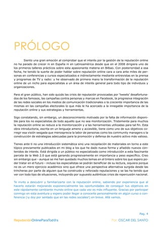 Pag. 4
ReputaciónOnlineParaTod@s Por: OSCAR DEL SANTO
	 Siento una gran emoción al comprobar que el interés por la gestión de la reputación online
no ha parado de crecer ni en España ni en Latinoamérica desde que en el 2008 dirigiera uno de
los primeros talleres prácticos sobre esta apasionante materia en Bilbao. Con posterioridad a esa
fecha, he tenido la suerte de poder hablar sobre reputación online cara a cara ante miles de per-
sonas en conferencias y cursos especializados e indirectamente mediante entrevistas en la prensa
y programas de TV y radio: y he observado de primera mano la transformación de la reputación
online de un nicho para especialistas a un área de interés general para todo tipo de individuos y
organizaciones.
Para el gran público, han sido quizás las crisis de reputación provocadas por ‘tweets’ desafortuna-
dos de los famosos, las campañas contra personas y marcas en Facebook, la progresiva integración
de las redes sociales en los medios de comunicación tradicionales o la creciente importancia de las
mismas en las campañas electorales lo que más le ha acercado a la innegable importancia de la
reputación online y sus estrategias y herramientas.
Sigo constatando, sin embargo, un desconocimiento motivado por la falta de información disponi-
ble para los no especialistas de todo aquello que no sea monitorización. Tristemente para muchos
la reputación online se reduce a la monitorización y a las herramientas utilizadas para tal fin. Esta
obra introductoria, escrita en un lenguaje ameno y accesible, tiene como uno de sus objetivos co-
rregir esa visión sesgada que menosprecia la labor de personas como los community managers o la
construcción de estrategias adecuadas para la promoción y defensa de nuestro activo más valioso.
Tienes ante ti no una introducción sistemática sino una recopilación de materiales en torno a este
tópico previamente publicados en mi blog a los que he dado nueva forma y añadido nuevos con-
tenidos de interés. Está dirigida a un público no especializado como introducción a esta fascinante
parcela de la Web 2.0 que está ganando progresivamente en importancia y peso específico. Creo
sin embargo que - aunque se me han quedado muchos temas en el tintero sobre los que espero po-
der tratar en el futuro - incluso los especialistas se podrán beneficiar de su lectura, siquiera porque
no es un mero ejercicio académico sino que ofrece una perspectiva alternativa surgida desde las
trincheras por parte de alguien que ha construido y reforzado reputaciones y se las ha tenido que
ver con todo tipo de situaciones, incluyendo por supuesto auténticas crisis de repercusión nacional.
Te invito a descubrir y familiarizarte con la reputación online, sabiendo por experiencia que al
hacerlo estarán mejorando exponencialmente las oportunidades de conseguir tus objetivos en
este rápidamente cambiante mundo online que cada vez es más influyente. Gracias por participar
conmigo en esta aventura y espero poder llegar a conocerte personalmente en algún curso o con-
ferencia (¡y doy por sentado que en las redes sociales!) en breve. Allá vamos.
PRÓLOGO
 