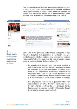 ReputaciónOnlineParaTod@s Por: OSCAR DEL SANTO
Pag. 6
Esto es especialmente cierto en un mundo en el que gracias a
la Web 2.0 y las redes sociales la transparencia de las perso-
nas y organizaciones es mucho mayor, nuestras acciones son
mucho más visibles (al menos en el medio online) y todos
estamos más expuestos a los comentarios y las críticas.
Como uno de los primeros profesionales en España de esta
novedosa disciplina de la gestión de la reputación online, he
tenido la oportunidad de trabajar en y aprender de ‘escena-
rios pesadilla’ cómo los que describo a continuación (respe-
tando la confidencialidad de los implicados):
●● Un alto ejecutivo que sin haber roto nunca un plato se
veía expuesto en Internet por unas noticias aparecidas
en un medio digital relacionadas con su familia que –
dada su falta de previsión y estrategia – aparecían en
la primera posición en Google cuando alguien buscaba
su nombre. Esta situación frenaba su movilidad laboral
y le impedía aceptar una sustancial oferta de trabajo.
●● Una empresa de formación a la que al intentar inter-
nacionalizarse en China le dieron calabazas ya que
los comentarios negativos de unos antiguos clientes
figuraban en la segunda posición del buscador Google
(¡menuda tarjeta de presentación!).
Ejemplo de una
reciente campaña
en Facebook con-
tra un periodista
instigada espon-
táneamente por
particulares
ReputaciónOnlineParaTod@s Por: OSCAR DEL SANTO
 