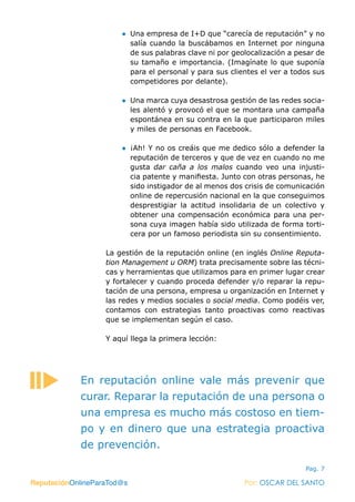 ReputaciónOnlineParaTod@s Por: OSCAR DEL SANTO
Pag. 7
●● Una empresa de I+D que “carecía de reputación” y no
salía cuando la buscábamos en Internet por ninguna
de sus palabras clave ni por geolocalización a pesar de
su tamaño e importancia. (Imagínate lo que suponía
para el personal y para sus clientes el ver a todos sus
competidores por delante).
●● Una marca cuya desastrosa gestión de las redes socia-
les alentó y provocó el que se montara una campaña
espontánea en su contra en la que participaron miles
y miles de personas en Facebook.
●● ¡Ah! Y no os creáis que me dedico sólo a defender la
reputación de terceros y que de vez en cuando no me
gusta dar caña a los malos cuando veo una injusti-
cia patente y manifiesta. Junto con otras personas, he
sido instigador de al menos dos crisis de comunicación
online de repercusión nacional en la que conseguimos
desprestigiar la actitud insolidaria de un colectivo y
obtener una compensación económica para una per-
sona cuya imagen había sido utilizada de forma torti-
cera por un famoso periodista sin su consentimiento.
La gestión de la reputación online (en inglés Online Reputa-
tion Management u ORM) trata precisamente sobre las técni-
cas y herramientas que utilizamos para en primer lugar crear
y fortalecer y cuando proceda defender y/o reparar la repu-
tación de una persona, empresa u organización en Internet y
las redes y medios sociales o social media. Como podéis ver,
contamos con estrategias tanto proactivas como reactivas
que se implementan según el caso.
Y aquí llega la primera lección:
ReputaciónOnlineParaTod@s Por: OSCAR DEL SANTO
En reputación online vale más prevenir que
curar. Reparar la reputación de una persona o
una empresa es mucho más costoso en tiem-
po y en dinero que una estrategia proactiva
de prevención.
 
