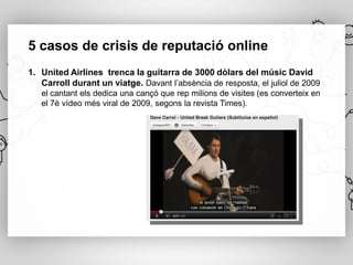 5 casos de crisis de reputació online
1. United Airlines trenca la guitarra de 3000 dòlars del músic David
   Carroll durant un viatge. Davant l’absència de resposta, el juliol de 2009
   el cantant els dedica una cançó que rep milions de visites (es converteix en
   el 7è vídeo més viral de 2009, segons la revista Times).
 