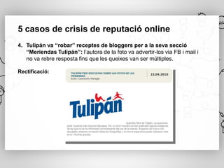 5 casos de crisis de reputació online
4. Tulipán va “robar” receptes de bloggers per a la seva secció
   “Meriendas Tulipán”: l’autora de la foto va advertir-los via FB i mail i
   no va rebre resposta fins que les queixes van ser múltiples.

Rectificació:
 