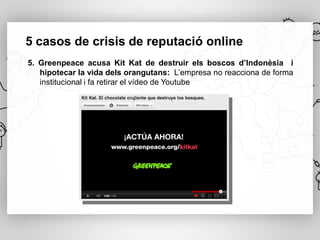 5 casos de crisis de reputació online
5. Greenpeace acusa Kit Kat de destruir els boscos d’Indonèsia i
   hipotecar la vida dels orangutans: L’empresa no reacciona de forma
   institucional i fa retirar el vídeo de Youtube
 