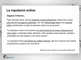 La reputació online
Segons l’informe...

“Tota l’activitat online, des de contestar correus electrònics i textos fins a clicar
Like o fer RT de pàgines preferides, així com descarregar fotos o fer compres
online contribueixen a forjar la reputació online d’una persona”

“La reputació online d’una persona es forma arrel de les seves interaccions al
món online i contempla dades diferents i molt variades sobre aquesta, creades i
publicades per ella mateixa o per altres usuaris”.

“La reputació online pot afectar de moltes maneres, des de conservar una relació
d’amistat fins a perdre una nova feina”


                                           Brendon Lynch, director de privacitat de Microsoft
 
