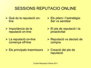 SESSIONS REPUTACIO ONLINE Què és la reputació on-line Importància de la reputació on-line La reputació on-line comença off-line Els principals trasmissors Els pilars i l’estratègia: Ser vs semblar El pla de reputació i la proactivitat Reputació vs decisió de compra Creació del pla de reputació 