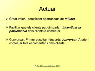 Actuar Crear valor. Identificant oportunitats de  millora Facilitar que els clients puguin parlar,  incentivar la participació  dels clients a comentar Conversar. Primer escoltar i després  conversar . A priori contestar tots el comentaris dels clients. 
