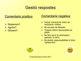 Gestió respostes Comentaris positius Responem? Agraïm? Difonem? Comentaris negatius Activar mecanisme intern de verificació i millora No acusem de falsedat Tampoc oferim descomptes en públic No fem servir to amenaçant, agressiu ni irònic No eludim responsabilitats ni tirem “pilotes fora” 