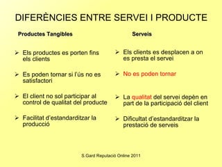 DIFERÈNCIES ENTRE SERVEI I PRODUCTE   Els productes es porten fins els clients Es poden tornar si l’ús no es satisfactori El client no sol participar al control de qualitat del producte Facilitat d’estandarditzar la producció Els clients es desplacen a on es presta el servei No es poden tornar La  qualitat  del servei depèn en part de la participació del client Dificultat d’estandarditzar la prestació de serveis Productes Tangibles   Serveis 