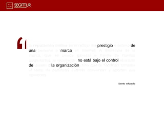 “
la reputación online es el reflejo del prestigio o estima de
una persona o marca en internet. A diferencia de la
marca, que se puede generar a través de medios
publicitarios, la reputación no está bajo el control absoluto
del sujeto o la organización, sino que la 'fabrican' también
el resto de personas cuando conversan y aportan sus
opiniones
                                                   fuente: wikipedia
 