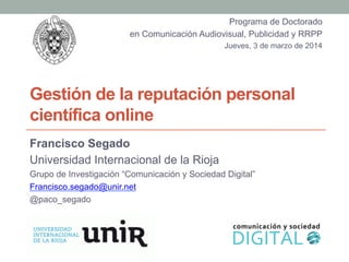 Gestión de la reputación personal
científica online
Francisco Segado
Universidad Internacional de la Rioja
Grupo de Investigación “Comunicación y Sociedad Digital”
Francisco.segado@unir.net
@paco_segado
Programa de Doctorado
en Comunicación Audiovisual, Publicidad y RRPP
Jueves, 3 de marzo de 2014
 